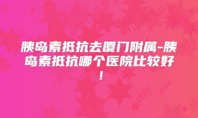 胰岛素抵抗去厦门附属-胰岛素抵抗哪个医院比较好!