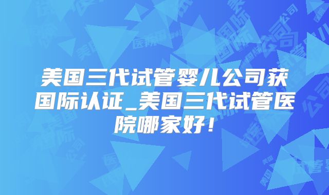 美国三代试管婴儿公司获国际认证_美国三代试管医院哪家好！