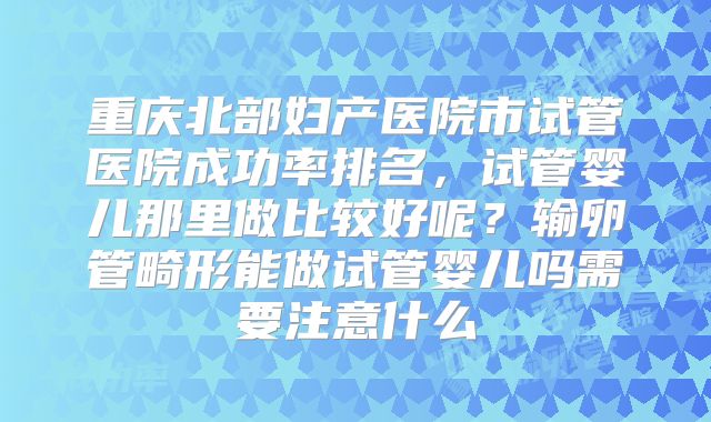 重庆北部妇产医院市试管医院成功率排名，试管婴儿那里做比较好呢？输卵管畸形能做试管婴儿吗需要注意什么