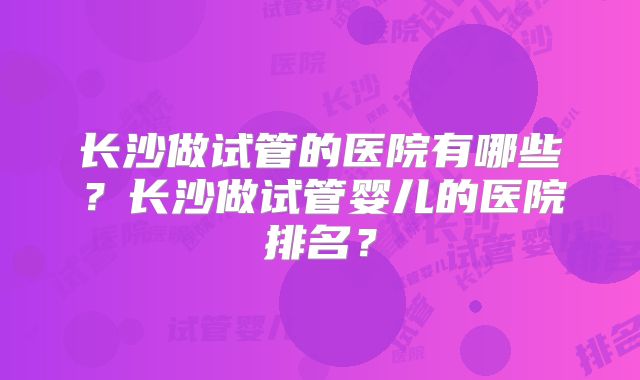 长沙做试管的医院有哪些？长沙做试管婴儿的医院排名？