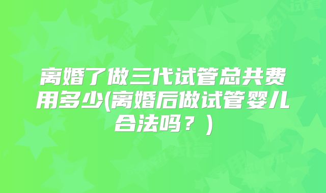 离婚了做三代试管总共费用多少(离婚后做试管婴儿合法吗？)