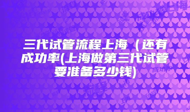 三代试管流程上海(还有成功率(上海做第三代试管要准备多少钱)