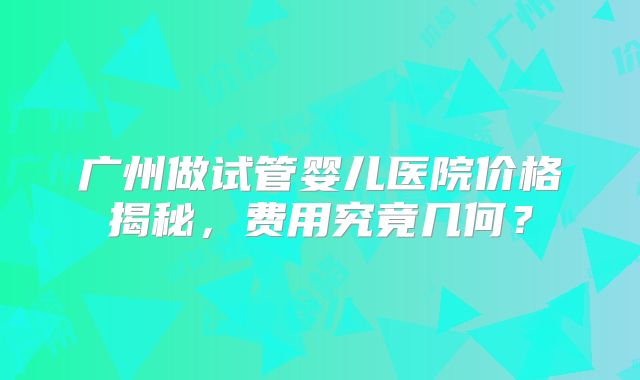 广州做试管婴儿医院价格揭秘，费用究竟几何？