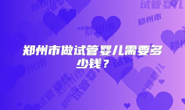郑州市做试管婴儿需要多少钱？