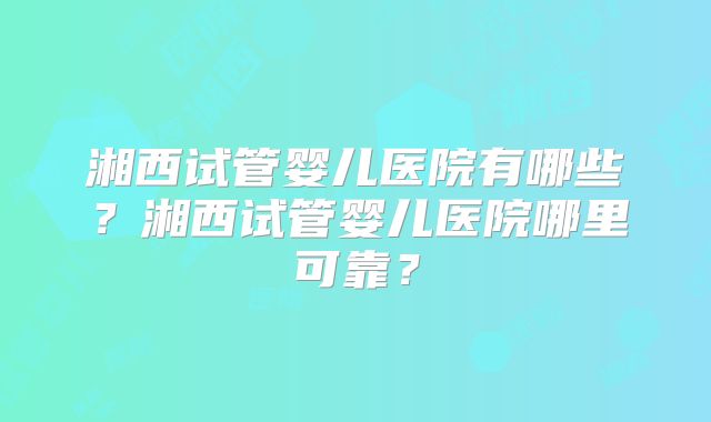 湘西试管婴儿医院有哪些?湘西试管婴儿医院哪里可靠?