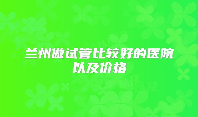 兰州做试管比较好的医院以及价格
