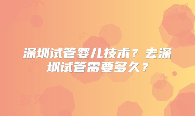 深圳试管婴儿技术？去深圳试管需要多久？