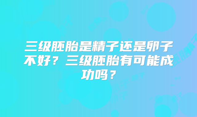三级胚胎是精子还是卵子不好？三级胚胎有可能成功吗？