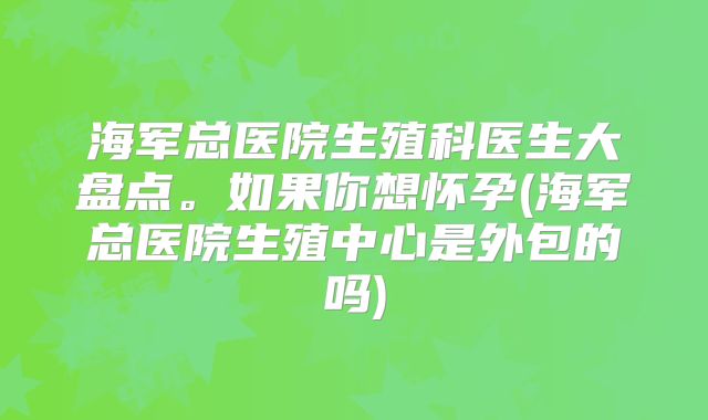 海军总医院生殖科医生大盘点。如果你想怀孕(海军总医院生殖中心是外包的吗)