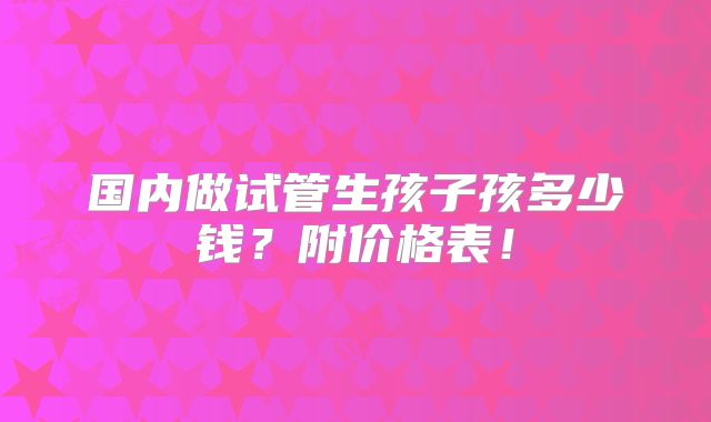 国内做试管生孩子孩多少钱？附价格表！