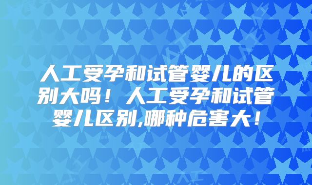人工受孕和试管婴儿的区别大吗！人工受孕和试管婴儿区别,哪种危害大！