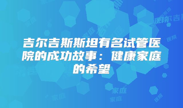 吉尔吉斯斯坦有名试管医院的成功故事：健康家庭的希望
