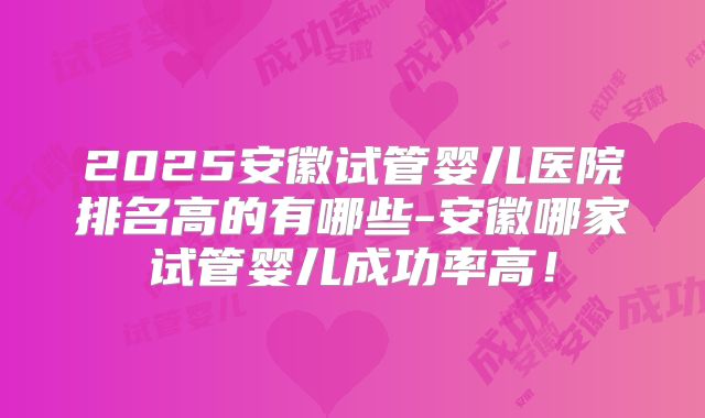 2025安徽试管婴儿医院排名高的有哪些-安徽哪家试管婴儿成功率高！