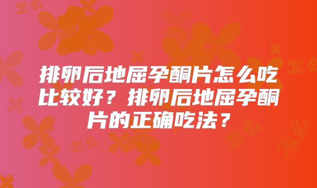 排卵后地屈孕酮片怎么吃比较好?排卵后地屈孕酮片的正确吃法?