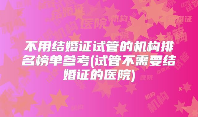 不用结婚证试管的机构排名榜单参考(试管不需要结婚证的医院)