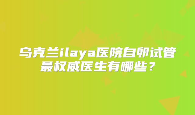 乌克兰ilaya医院自卵试管最权威医生有哪些?