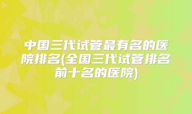 中国三代试管最有名的医院排名(全国三代试管排名前十名的医院)