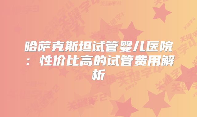 哈萨克斯坦试管婴儿医院：性价比高的试管费用解析