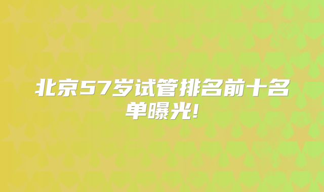 北京57岁试管排名前十名单曝光!