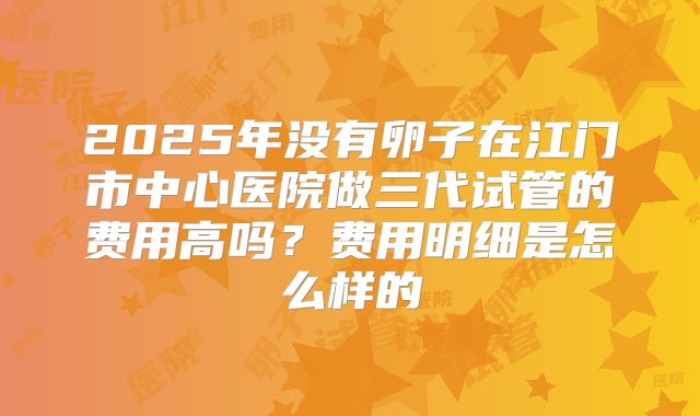 2025年没有卵子在江门市中心医院做三代试管的费用高吗？费用明细是怎么样的