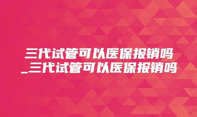 三代试管可以医保报销吗_三代试管可以医保报销吗
