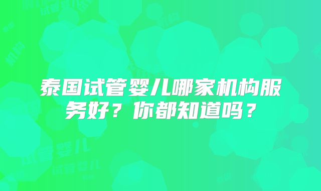 泰国试管婴儿哪家机构服务好？你都知道吗？