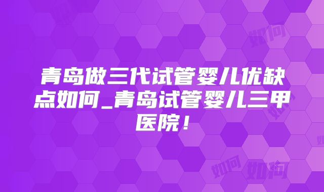 青岛做三代试管婴儿优缺点如何_青岛试管婴儿三甲医院！
