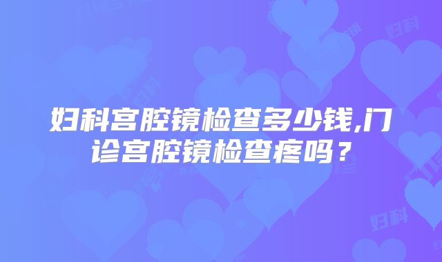 妇科宫腔镜检查多少钱,门诊宫腔镜检查疼吗？