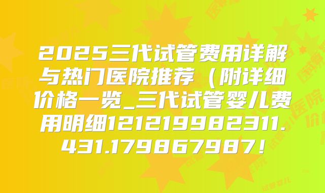 2025三代试管费用详解与热门医院推荐(附详细价格一览_三代试管婴儿费用明细121219982311.431.179867987!