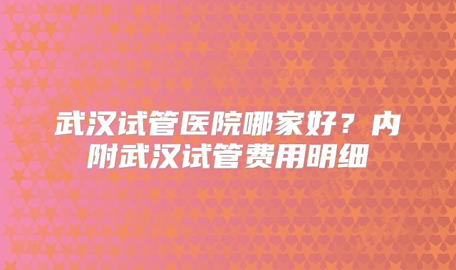 武汉试管医院哪家好？内附武汉试管费用明细