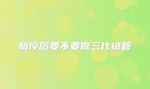 胎停后要不要做三代试管