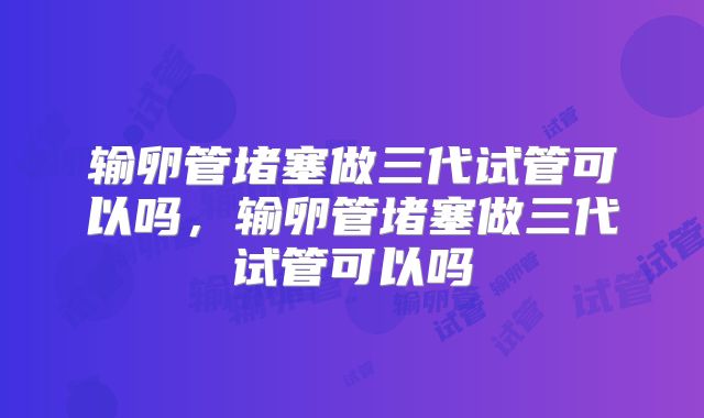 输卵管堵塞做三代试管可以吗，输卵管堵塞做三代试管可以吗