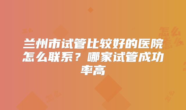 兰州市试管比较好的医院怎么联系？哪家试管成功率高