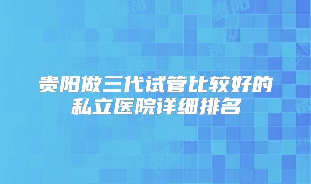 贵阳做三代试管比较好的私立医院详细排名