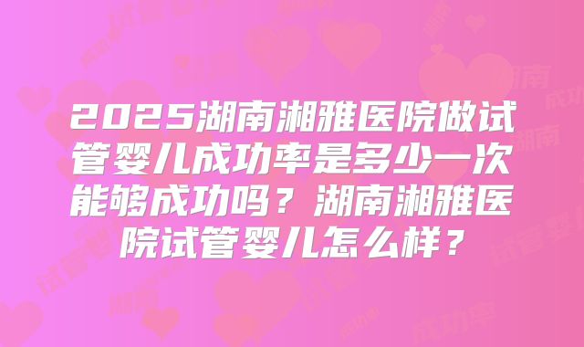 2025湖南湘雅医院做试管婴儿成功率是多少一次能够成功吗?湖南湘雅医院试管婴儿怎么样?