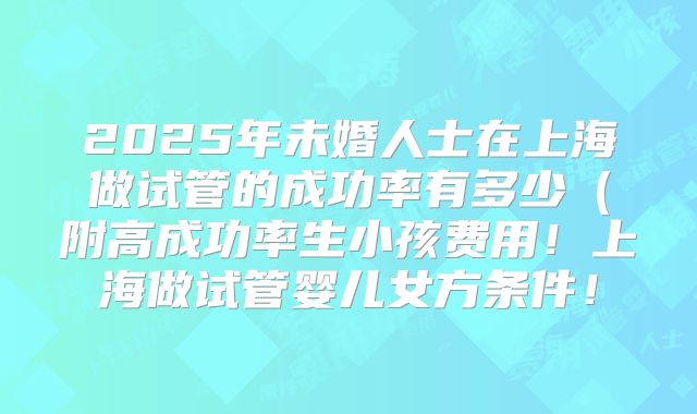2025年未婚人士在上海做试管的成功率有多少（附高成功率生小孩费用！上海做试管婴儿女方条件！