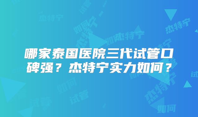 哪家泰国医院三代试管口碑强？杰特宁实力如何？