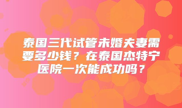 泰国三代试管未婚夫妻需要多少钱？在泰国杰特宁医院一次能成功吗？
