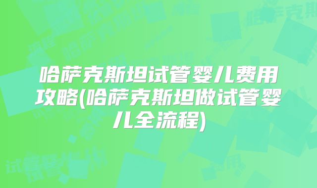 哈萨克斯坦试管婴儿费用攻略(哈萨克斯坦做试管婴儿全流程)