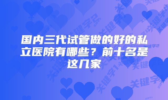 国内三代试管做的好的私立医院有哪些?前十名是这几家