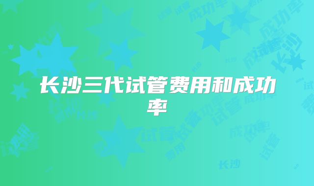 长沙三代试管费用和成功率
