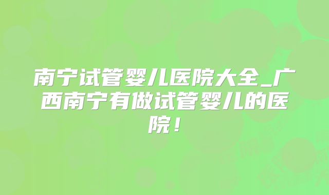 南宁试管婴儿医院大全_广西南宁有做试管婴儿的医院！