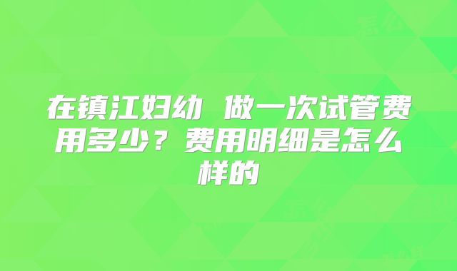 在镇江妇幼 做一次试管费用多少?费用明细是怎么样的