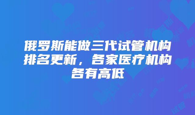 俄罗斯能做三代试管机构排名更新，各家医疗机构各有高低