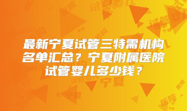最新宁夏试管三特需机构名单汇总?宁夏附属医院试管婴儿多少钱?