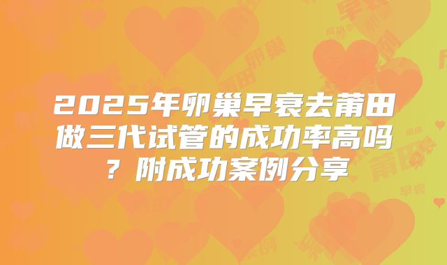 2025年卵巢早衰去莆田做三代试管的成功率高吗?附成功案例分享