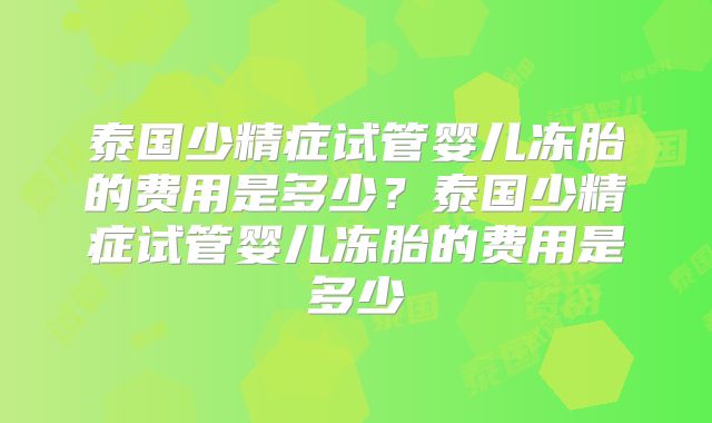 泰国少精症试管婴儿冻胎的费用是多少？泰国少精症试管婴儿冻胎的费用是多少