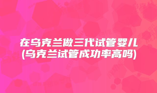 在乌克兰做三代试管婴儿(乌克兰试管成功率高吗)