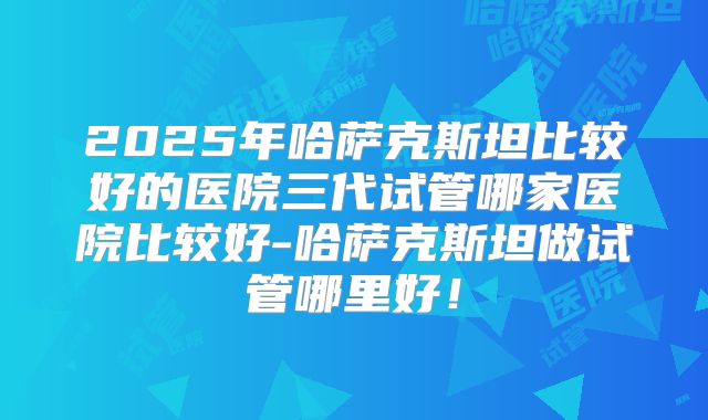 2025年哈萨克斯坦比较好的医院三代试管哪家医院比较好-哈萨克斯坦做试管哪里好!