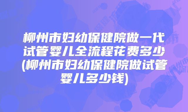 柳州市妇幼保健院做一代试管婴儿全流程花费多少(柳州市妇幼保健院做试管婴儿多少钱)